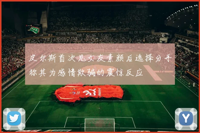 皮尔斯首次见女友素颜后选择分手称其为感情欺骗的震惊反应