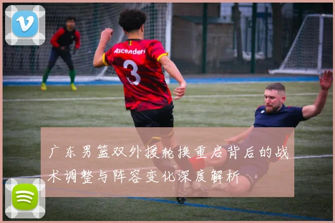 广东男篮双外援轮换重启背后的战术调整与阵容变化深度解析