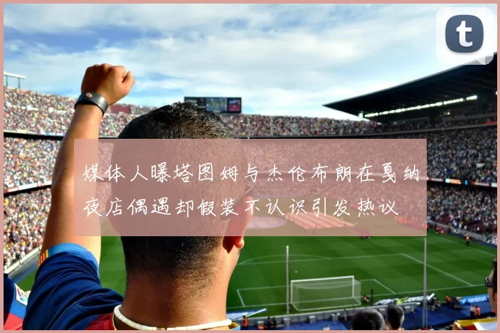 媒体人曝塔图姆与杰伦布朗在戛纳夜店偶遇却假装不认识引发热议