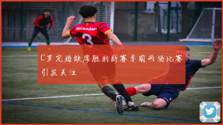 C罗完婚缺席胜利新赛季前两场比赛引发关注