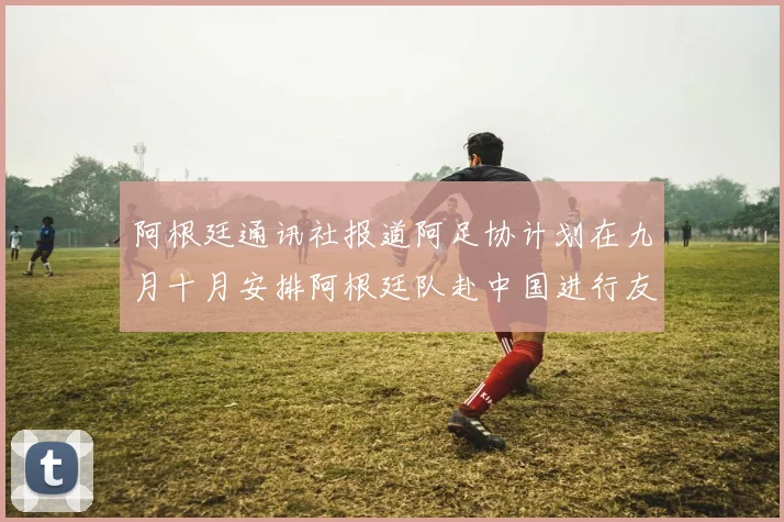 阿根廷通讯社报道阿足协计划在九月十月安排阿根廷队赴中国进行友谊赛