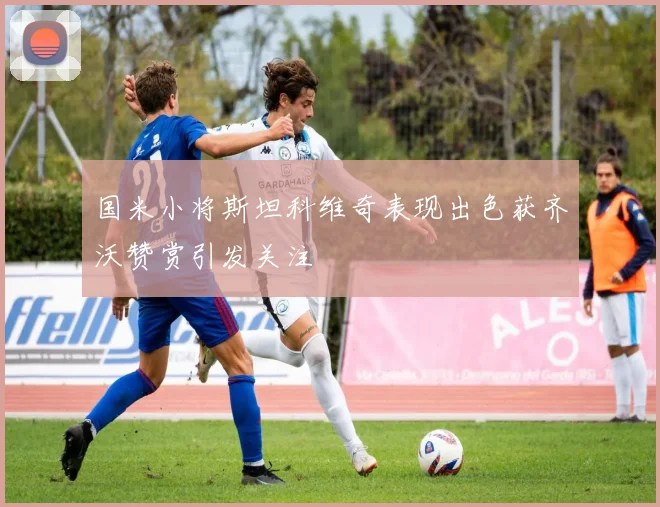 国米小将斯坦科维奇表现出色获齐沃赞赏引发关注