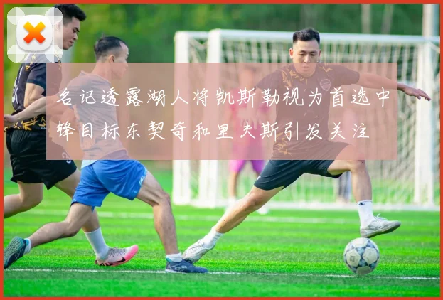 名记透露湖人将凯斯勒视为首选中锋目标东契奇和里夫斯引发关注