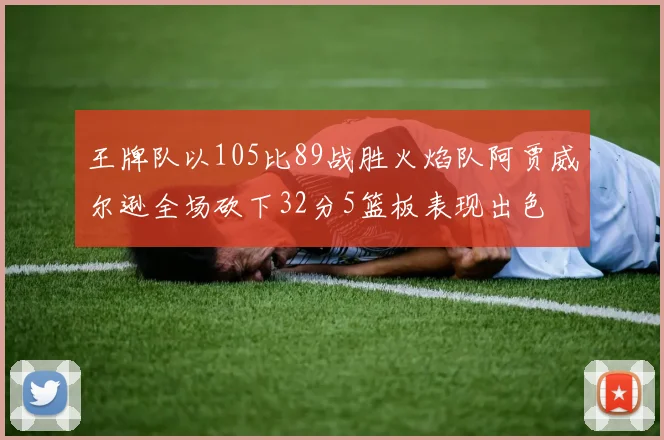 王牌队以105比89战胜火焰队阿贾威尔逊全场砍下32分5篮板表现出色